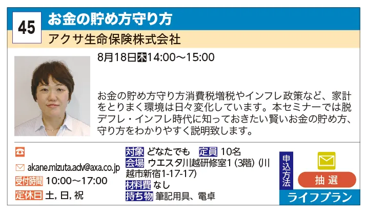 アクサ生命保険株式会社 | お金の貯め方守り方 | お金の貯めかた守り方
消費税増税やインフレ政策など、家計をとりまく環境は日々変化しています。本セミナーでは脱デフレ・インフレ時代に知っておきたい賢いお金の貯め方、守り方をわかりやすく説明致します。