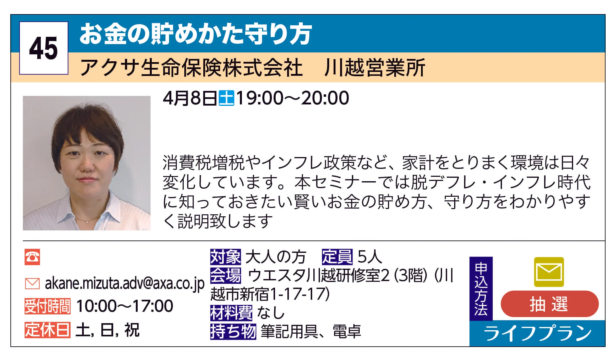 アクサ生命保険株式会社　川越営業所 | お金の貯めかた守り方 | 
消費税増税やインフレ政策など、家計をとりまく環境は日々変化しています。本セミナーでは脱デフレ・インフレ時代に知っておきたい賢いお金の貯め方、守り方をわかりやすく説明致します